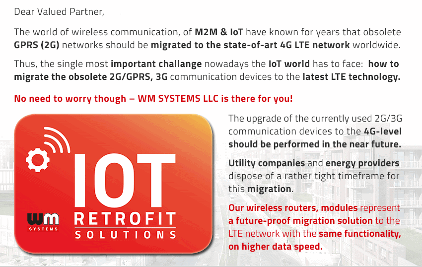 The world of wireless communication, of M2M & IoT have known for years that the obsolete GPRS (2G) networks should be migrated to the state-of-art 4G LTE network worldwide. Thus, the single most important challange nowadays the IoT world has to face: how to migrate the obsolete 2G/GPRS, 3G communication devices to the latest 4G LTE technology. No need to worry though – WM SYSTEMS LLC is there for you! The upgrade of the currently used 2G/3G communication devices to the 4G-level should be performed in the near future. Utility companies and energy providers dispose of a rather tight timeframe for this migration.Our wireless routers and modules represent a future-proof migration solution to the LTE network with the same functionality, on higher data speed.